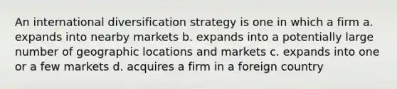 An international diversification strategy is one in which a firm a. expands into nearby markets b. expands into a potentially large number of geographic locations and markets c. expands into one or a few markets d. acquires a firm in a foreign country