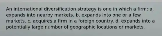 An international diversification strategy is one in which a firm: a. expands into nearby markets. b. expands into one or a few markets. c. acquires a firm in a foreign country. d. expands into a potentially large number of geographic locations or markets.