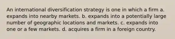 An international diversification strategy is one in which a firm a. expands into nearby markets. b. expands into a potentially large number of geographic locations and markets. c. expands into one or a few markets. d. acquires a firm in a foreign country.