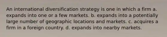 An international diversification strategy is one in which a firm a. expands into one or a few markets. b. expands into a potentially large number of geographic locations and markets. c. acquires a firm in a foreign country. d. expands into nearby markets.