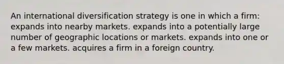 An international diversification strategy is one in which a firm: expands into nearby markets. expands into a potentially large number of geographic locations or markets. expands into one or a few markets. acquires a firm in a foreign country.