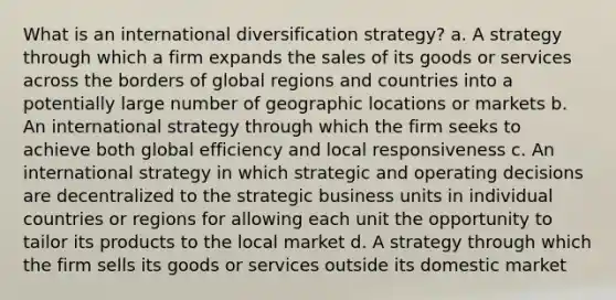 What is an international diversification strategy? a. A strategy through which a firm expands the sales of its goods or services across the borders of global regions and countries into a potentially large number of geographic locations or markets b. An international strategy through which the firm seeks to achieve both global efficiency and local responsiveness c. An international strategy in which strategic and operating decisions are decentralized to the strategic business units in individual countries or regions for allowing each unit the opportunity to tailor its products to the local market d. A strategy through which the firm sells its goods or services outside its domestic market