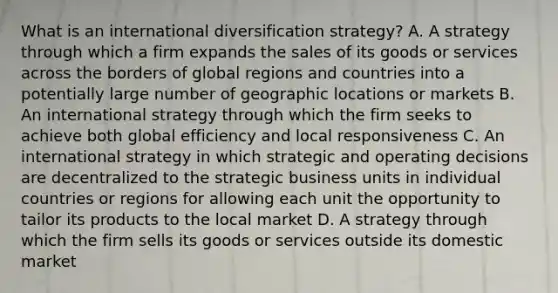 What is an international diversification strategy? A. A strategy through which a firm expands the sales of its goods or services across the borders of global regions and countries into a potentially large number of geographic locations or markets B. An international strategy through which the firm seeks to achieve both global efficiency and local responsiveness C. An international strategy in which strategic and operating decisions are decentralized to the strategic business units in individual countries or regions for allowing each unit the opportunity to tailor its products to the local market D. A strategy through which the firm sells its goods or services outside its domestic market