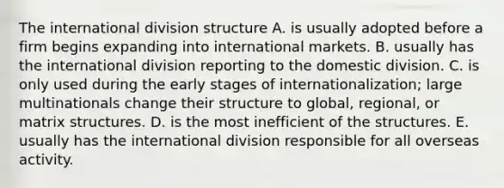 The international division structure A. is usually adopted before a firm begins expanding into international markets. B. usually has the international division reporting to the domestic division. C. is only used during the early stages of internationalization; large multinationals change their structure to global, regional, or matrix structures. D. is the most inefficient of the structures. E. usually has the international division responsible for all overseas activity.