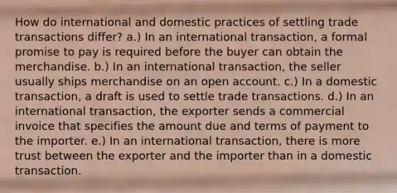 How do international and domestic practices of settling trade transactions differ? a.) In an international transaction, a formal promise to pay is required before the buyer can obtain the merchandise. b.) In an international transaction, the seller usually ships merchandise on an open account. c.) In a domestic transaction, a draft is used to settle trade transactions. d.) In an international transaction, the exporter sends a commercial invoice that specifies the amount due and terms of payment to the importer. e.) In an international transaction, there is more trust between the exporter and the importer than in a domestic transaction.