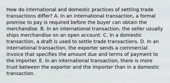 How do international and domestic practices of settling trade transactions differ? A. In an international transaction, a formal promise to pay is required before the buyer can obtain the merchandise. B. In an international transaction, the seller usually ships merchandise on an open account. C. In a domestic transaction, a draft is used to settle trade transactions. D. In an international transaction, the exporter sends a commercial invoice that specifies the amount due and terms of payment to the importer. E. In an international transaction, there is more trust between the exporter and the importer than in a domestic transaction.