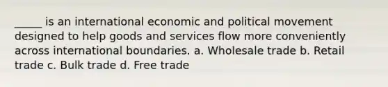 _____ is an international economic and political movement designed to help goods and services flow more conveniently across international boundaries. a. Wholesale trade b. Retail trade c. Bulk trade d. Free trade