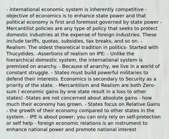 - international economic system is inherently competitive - objective of economics is to enhance state power and that political economy is first and foremost governed by state power - Mercantilist policies are any type of policy that seeks to protect domestic industries at the expense of foreign industries. These include tariffs, quotas, subsidies, tax breaks, and so on. - Realism: The oldest theoretical tradition in politics- Started with Thucydides. -Assertions of realism on IPE: - Unlike the hierarchical domestic system, the international system is premised on anarchy. - Because of anarchy, we live in a world of constant struggle. - States must build powerful militaries to defend their interests. Economics is secondary to Security as a priority of the state. - Mercantilism and Realism are both Zero-sum ( economic gains by one state result in a loss to other states) -States are not concerned about absolute gains - how much their economy has grown. - States focus on Relative Gains - the growth of their economy compared to other states in the system. - IPE is about power; you can only rely on self-protection or self help - foreign economic relations is an instrument to enhance national power and promote national interest