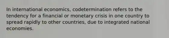 In international economics, codetermination refers to the tendency for a financial or monetary crisis in one country to spread rapidly to other countries, due to integrated national economies.