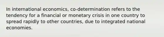 In international economics, co-determination refers to the tendency for a financial or monetary crisis in one country to spread rapidly to other countries, due to integrated national economies.