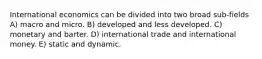 International economics can be divided into two broad sub-fields A) macro and micro. B) developed and less developed. C) monetary and barter. D) international trade and international money. E) static and dynamic.