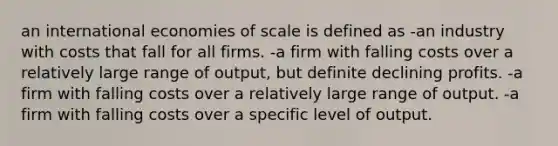 an international economies of scale is defined as -an industry with costs that fall for all firms. -a firm with falling costs over a relatively large range of output, but definite declining profits. -a firm with falling costs over a relatively large range of output. -a firm with falling costs over a specific level of output.