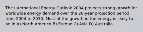 The International Energy Outlook 2004 projects strong growth for worldwide energy demand over the 26-year projection period from 2004 to 2030. Most of the growth in the energy is likely to be in A) North America B) Europe C) Asia D) Australia