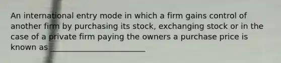 An international entry mode in which a firm gains control of another firm by purchasing its stock, exchanging stock or in the case of a private firm paying the owners a purchase price is known as ________________________