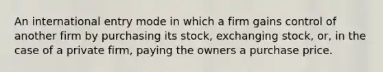 An international entry mode in which a firm gains control of another firm by purchasing its stock, exchanging stock, or, in the case of a private firm, paying the owners a purchase price.