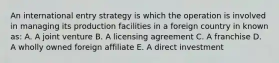 An international entry strategy is which the operation is involved in managing its production facilities in a foreign country in known as: A. A joint venture B. A licensing agreement C. A franchise D. A wholly owned foreign affiliate E. A direct investment