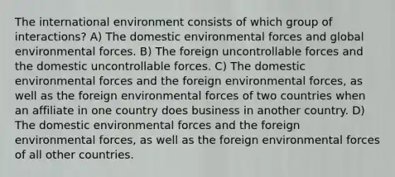 The international environment consists of which group of interactions? A) The domestic environmental forces and global environmental forces. B) The foreign uncontrollable forces and the domestic uncontrollable forces. C) The domestic environmental forces and the foreign environmental forces, as well as the foreign environmental forces of two countries when an affiliate in one country does business in another country. D) The domestic environmental forces and the foreign environmental forces, as well as the foreign environmental forces of all other countries.