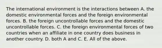 <a href='https://www.questionai.com/knowledge/kAFSmiTj97-the-international-environment' class='anchor-knowledge'>the international environment</a> is the interactions between A. the domestic environmental forces and the foreign environmental forces. B. the foreign uncontrollable forces and the domestic uncontrollable forces. C. the foreign environmental forces of two countries when an affiliate in one country does business in another country. D. both A and C. E. All of the above.