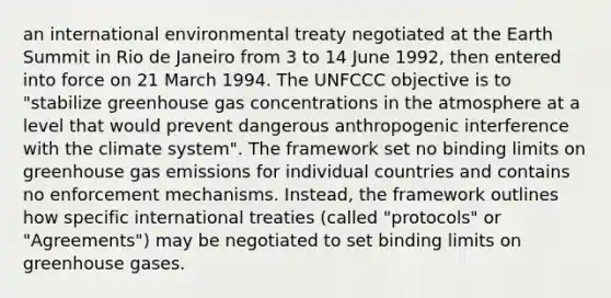 an international environmental treaty negotiated at the Earth Summit in Rio de Janeiro from 3 to 14 June 1992, then entered into force on 21 March 1994. The UNFCCC objective is to "stabilize greenhouse gas concentrations in the atmosphere at a level that would prevent dangerous anthropogenic interference with the climate system". The framework set no binding limits on greenhouse gas emissions for individual countries and contains no enforcement mechanisms. Instead, the framework outlines how specific international treaties (called "protocols" or "Agreements") may be negotiated to set binding limits on greenhouse gases.