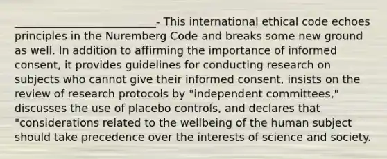 __________________________- This international ethical code echoes principles in the Nuremberg Code and breaks some new ground as well. In addition to affirming the importance of informed consent, it provides guidelines for conducting research on subjects who cannot give their informed consent, insists on the review of research protocols by "independent committees," discusses the use of placebo controls, and declares that "considerations related to the wellbeing of the human subject should take precedence over the interests of science and society.