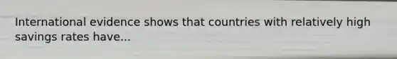 International evidence shows that countries with relatively high savings rates have...
