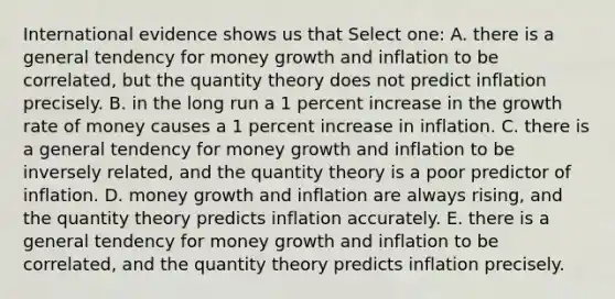 International evidence shows us that Select one: A. there is a general tendency for money growth and inflation to be correlated, but the quantity theory does not predict inflation precisely. B. in the long run a 1 percent increase in the growth rate of money causes a 1 percent increase in inflation. C. there is a general tendency for money growth and inflation to be inversely related, and the quantity theory is a poor predictor of inflation. D. money growth and inflation are always rising, and the quantity theory predicts inflation accurately. E. there is a general tendency for money growth and inflation to be correlated, and the quantity theory predicts inflation precisely.