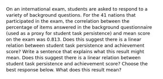 On an international​ exam, students are asked to respond to a variety of background questions. For the 41 nations that participated in the​ exam, the correlation between the percentage of items answered in the background questionnaire​ (used as a proxy for student task​ persistence) and mean score on the exam was 0.813. Does this suggest there is a linear relation between student task persistence and achievement​ score? Write a sentence that explains what this result might mean. Does this suggest there is a linear relation between student task persistence and achievement​ score? Choose the best response below. What does this result​ mean?