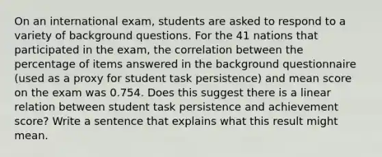 On an international​ exam, students are asked to respond to a variety of background questions. For the 41 nations that participated in the​ exam, the correlation between the percentage of items answered in the background questionnaire​ (used as a proxy for student task​ persistence) and mean score on the exam was 0.754. Does this suggest there is a linear relation between student task persistence and achievement​ score? Write a sentence that explains what this result might mean.