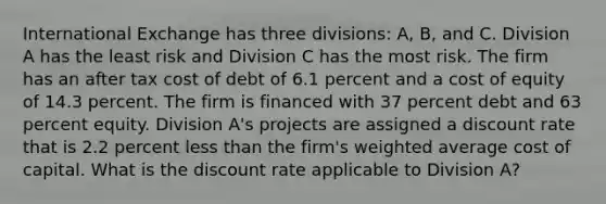 International Exchange has three divisions: A, B, and C. Division A has the least risk and Division C has the most risk. The firm has an after tax cost of debt of 6.1 percent and a cost of equity of 14.3 percent. The firm is financed with 37 percent debt and 63 percent equity. Division A's projects are assigned a discount rate that is 2.2 percent less than the firm's weighted average cost of capital. What is the discount rate applicable to Division A?