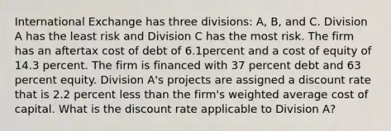 International Exchange has three divisions: A, B, and C. Division A has the least risk and Division C has the most risk. The firm has an aftertax cost of debt of 6.1percent and a cost of equity of 14.3 percent. The firm is financed with 37 percent debt and 63 percent equity. Division A's projects are assigned a discount rate that is 2.2 percent less than the firm's weighted average cost of capital. What is the discount rate applicable to Division A?