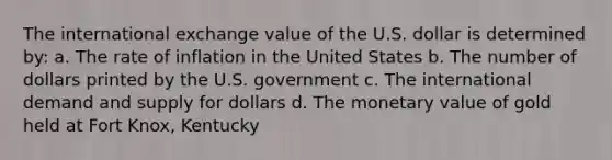 The international exchange value of the U.S. dollar is determined by: a. The rate of inflation in the United States b. The number of dollars printed by the U.S. government c. The international demand and supply for dollars d. The monetary value of gold held at Fort Knox, Kentucky