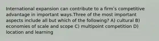 International expansion can contribute to a firmʹs competitive advantage in important ways.Three of the most important aspects include all but which of the following? A) cultural B) economies of scale and scope C) multipoint competition D) location and learning