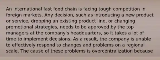 An international fast food chain is facing tough competition in foreign markets. Any decision, such as introducing a new product or service, dropping an existing product line, or changing promotional strategies, needs to be approved by the top managers at the company's headquarters, so it takes a lot of time to implement decisions. As a result, the company is unable to effectively respond to changes and problems on a regional scale. The cause of these problems is overcentralization because