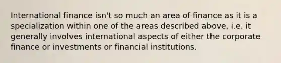 International finance isn't so much an area of finance as it is a specialization within one of the areas described above, i.e. it generally involves international aspects of either the corporate finance or investments or financial institutions.