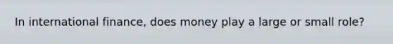 In international finance, does money play a large or small role?