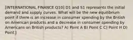 [INTERNATIONAL FINANCE Q10] D1 and S1 represents the initial demand and supply curves. What will be the new equilibrium point if there is an increase in consumer spending by the British on American products and a decrease in consumer spending by Americans on British products? A) Point A B) Point C C) Point H D) Point J