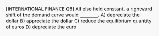 [INTERNATIONAL FINANCE Q8] All else held constant, a rightward shift of the demand curve would ________. A) depreciate the dollar B) appreciate the dollar C) reduce the equilibrium quantity of euros D) depreciate the euro