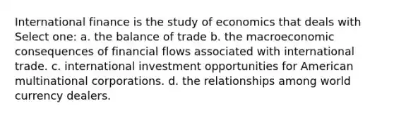 International finance is the study of economics that deals with Select one: a. the balance of trade b. the macroeconomic consequences of financial flows associated with international trade. c. international investment opportunities for American multinational corporations. d. the relationships among world currency dealers.