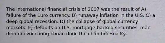 The international financial crisis of 2007 was the result of A) failure of the Euro currency. B) runaway inflation in the U.S. C) a deep global recession. D) the collapse of global currency markets. E) defaults on U.S. mortgage-backed securities. mặc định đối với chứng khoán được thế chấp bởi Hoa Kỳ.