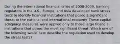 During the international financial crisis of 2008-2009, banking regulators in the U.S., Europe, and Asia developed bank stress tests to identify financial institutions that posed a significant threat to the national and international economy. These capital adequacy measures were applied only to those large financial institutions that posed the most significant threat. Which one of the following would best describe the regulation used to develop the stress tests?