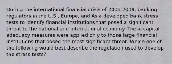 During the international financial crisis of 2008-2009, banking regulators in the U.S., Europe, and Asia developed bank stress tests to identify financial institutions that posed a significant threat to the national and international economy. These capital adequacy measures were applied only to those large financial institutions that posed the most significant threat. Which one of the following would best describe the regulation used to develop the stress tests?