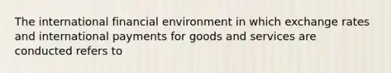 The international financial environment in which exchange rates and international payments for goods and services are conducted refers to