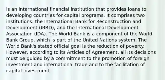 is an international financial institution that provides loans to developing countries for capital programs. It comprises two institutions: the International Bank for Reconstruction and Development (IBRD), and the International Development Association (IDA). The World Bank is a component of the World Bank Group, which is part of the United Nations system. The World Bank's stated official goal is the reduction of poverty. However, according to its Articles of Agreement, all its decisions must be guided by a commitment to the promotion of foreign investment and international trade and to the facilitation of capital investment