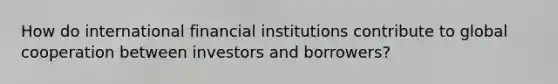 How do international financial institutions contribute to global cooperation between investors and borrowers?