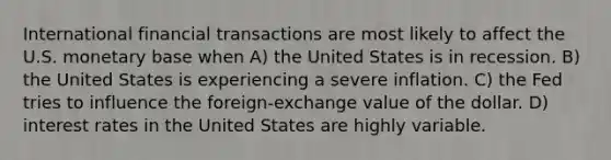 International financial transactions are most likely to affect the U.S. monetary base when A) the United States is in recession. B) the United States is experiencing a severe inflation. C) the Fed tries to influence the foreign-exchange value of the dollar. D) interest rates in the United States are highly variable.