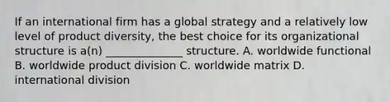 If an international firm has a global strategy and a relatively low level of product diversity, the best choice for its organizational structure is a(n) ______________ structure. A. worldwide functional B. worldwide product division C. worldwide matrix D. international division