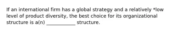 If an international firm has a global strategy and a relatively *low level of product diversity, the best choice for its organizational structure is a(n) ____________ structure.