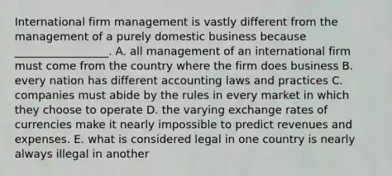 International firm management is vastly different from the management of a purely domestic business because​ _________________. A. all management of an international firm must come from the country where the firm does business B. every nation has different accounting laws and practices C. companies must abide by the rules in every market in which they choose to operate D. the varying exchange rates of currencies make it nearly impossible to predict revenues and expenses. E. what is considered legal in one country is nearly always illegal in another