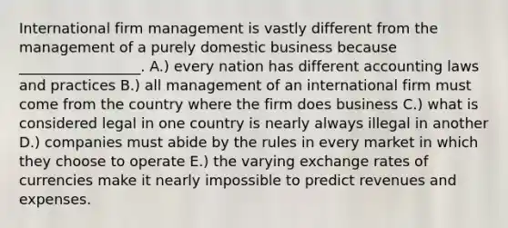 International firm management is vastly different from the management of a purely domestic business because​ _________________. A.) every nation has different accounting laws and practices B.) all management of an international firm must come from the country where the firm does business C.) what is considered legal in one country is nearly always illegal in another D.) companies must abide by the rules in every market in which they choose to operate E.) the varying exchange rates of currencies make it nearly impossible to predict revenues and expenses.