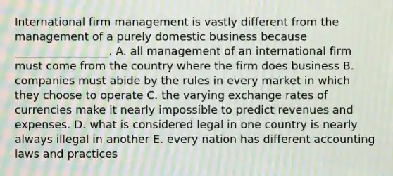 International firm management is vastly different from the management of a purely domestic business because​ _________________. A. all management of an international firm must come from the country where the firm does business B. companies must abide by the rules in every market in which they choose to operate C. the varying exchange rates of currencies make it nearly impossible to predict revenues and expenses. D. what is considered legal in one country is nearly always illegal in another E. every nation has different accounting laws and practices